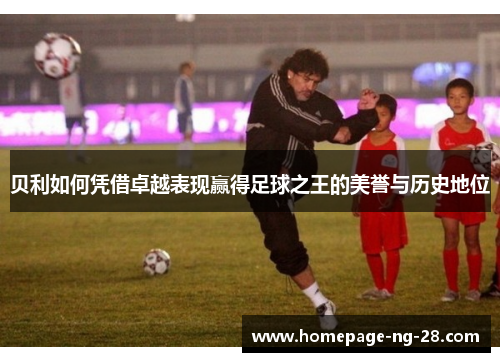贝利如何凭借卓越表现赢得足球之王的美誉与历史地位 贝利如何凭借卓越表现赢得足球之王的美誉与历史地位
