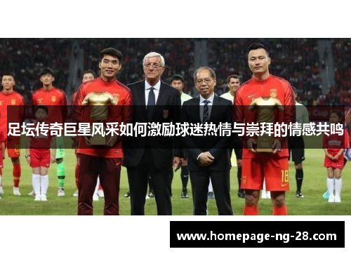 足坛传奇巨星风采如何激励球迷热情与崇拜的情感共鸣 足坛传奇巨星风采如何激励球迷热情与崇拜的情感共鸣